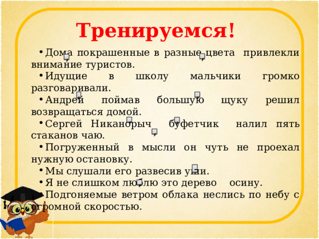 Тренируемся! Дома покрашенные в разные цвета привлекли внимание туристов. Идущие в школу мальчики громко разговаривали. Андрей поймав большую щуку решил возвращаться домой. Сергей Никанорыч буфетчик налил пять стаканов чаю. Погруженный в мысли он чуть не проехал нужную остановку. Мы слушали его развесив уши. Я не слишком люблю это дерево осину. Подгоняемые ветром облака неслись по небу с огромной скоростью. , , , , , , , – , 