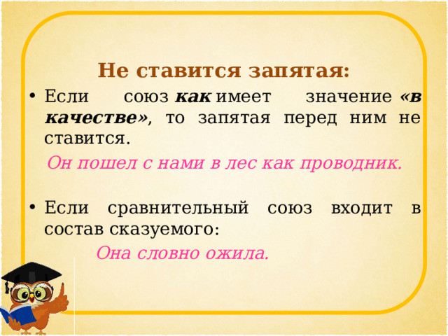 Не ставится запятая: Если союз  как  имеет значение  «в качестве» , то запятая перед ним не ставится. Он пошел с нами в лес как проводник.   Если сравнительный союз входит в состав сказуемого:    Она словно ожила.  