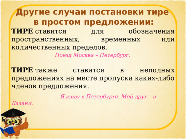  Другие случаи постановки тире  в простом предложении:   ТИРЕ  ставится для обозначения пространственных, временных или количественных пределов. Поезд Москва – Петербург.   ТИРЕ  также ставится в неполных предложениях на месте пропуска каких-либо членов предложения.  Я живу в Петербурге. Мой друг – в Казани.   