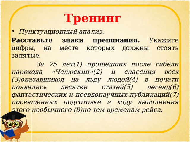 Тренинг Пунктуационный анализ. Расставьте знаки препинания. Укажите цифры, на месте которых должны стоять запятые.  За 75 лет(1) прошедших после гибели парохода «Челюскин»(2) и спасения всех (3)оказавшихся на льду людей(4) в печати появились десятки статей(5) легенд(6) фантастических и псевдонаучных публикаций(7) посвященных подготовке и ходу выполнения этого необычного (8)по тем временам рейса. 