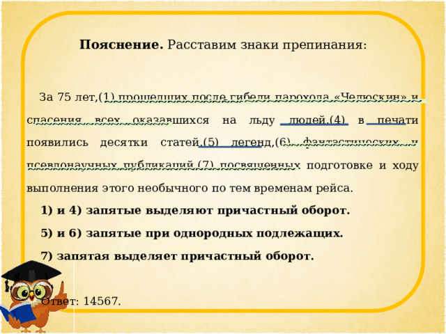 Пояснение. Расставим знаки препинания:    За 75 лет,(1) прошедших после гибели парохода «Челюскин» и спасения всех оказавшихся на льду людей,(4) в печати появились десятки статей,(5) легенд,(6) фантастических и псевдонаучных публикаций,(7) посвященных подготовке и ходу выполнения этого необычного по тем временам рейса. 1) и 4) запятые выделяют причастный оборот. 5) и 6) запятые при однородных подлежащих. 7) запятая выделяет причастный оборот.    Ответ: 14567. 