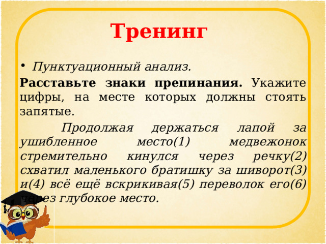 Тренинг Пунктуационный анализ. Расставьте знаки препинания. Укажите цифры, на месте которых должны стоять запятые.   Продолжая держаться лапой за ушибленное место(1) медвежонок стремительно кинулся через речку(2) схватил маленького братишку за шиворот(3) и(4) всё ещё вскрикивая(5) переволок его(6) через глубокое место. 