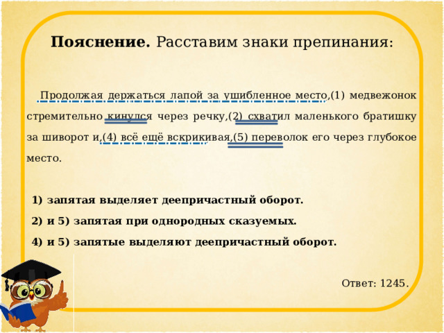 Пояснение. Расставим знаки препинания:  Продолжая держаться лапой за ушибленное место,(1) медвежонок стремительно кинулся через речку,(2) схватил маленького братишку за шиворот и,(4) всё ещё вскрикивая,(5) переволок его через глубокое место.   1) запятая выделяет деепричастный оборот. 2) и 5) запятая при однородных сказуемых. 4) и 5) запятые выделяют деепричастный оборот.    Ответ: 1245. 