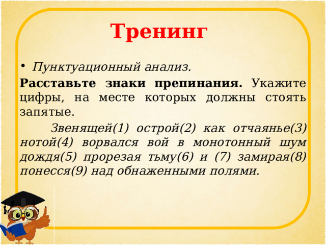 Тренинг Пунктуационный анализ. Расставьте знаки препинания. Укажите цифры, на месте которых должны стоять запятые.  Звенящей(1) острой(2) как отчаянье(3) нотой(4) ворвался вой в монотонный шум дождя(5) прорезая тьму(6) и (7) замирая(8) понесся(9) над обнаженными полями. 