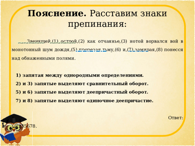 Пояснение. Расставим знаки препинания:  Звенящей,(1) острой,(2) как отчаянье,(3) нотой ворвался вой в монотонный шум дождя,(5) прорезая тьму,(6) и,(7) замирая,(8) понесся над обнаженными полями.   1) запятая между однородными определениями. 2) и 3) запятые выделяют сравнительный оборот. 5) и 6) запятые выделяют деепричастный оборот. 7) и 8) запятые выделяют одиночное деепричастие.    Ответ: 1235678. 