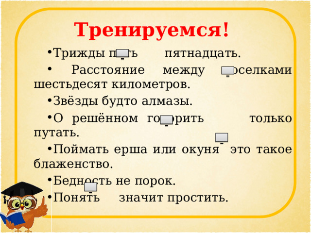 Тренируемся! Трижды пять пятнадцать.  Расстояние между поселками шестьдесят километров. Звёзды будто алмазы. О решённом говорить только путать. Поймать ерша или окуня это такое блаженство. Бедность не порок. Понять значит простить.  –   –   –   –   –  