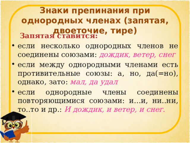  Знаки препинания при однородных членах (запятая, двоеточие, тире)    Запятая ставится:  если несколько однородных членов не соединены союзами:  дождик, ветер, снег  если между однородными членами есть противительные союзы: а, но, да(=но), однако, зато:  мал, да удал если однородные члены соединены повторяющимися союзами: и…и, ни..ни, то..то и др.:  И дождик, и ветер, и снег. 