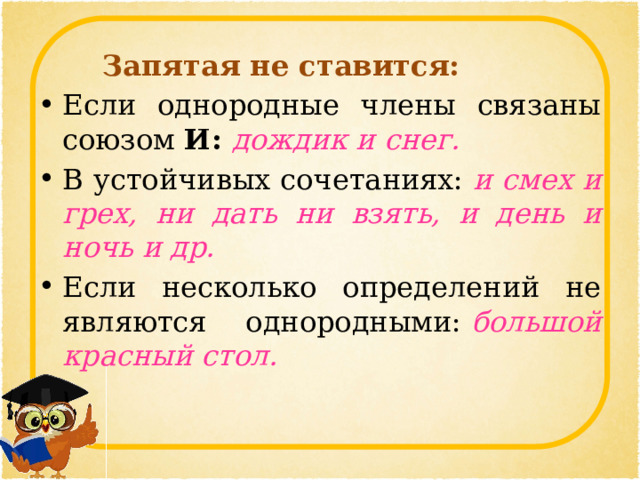   Запятая не ставится: Если однородные члены связаны союзом  И:  дождик и снег. В устойчивых сочетаниях:  и смех и грех, ни дать ни взять, и день и ночь и др. Если несколько определений не являются однородными:   большой красный стол. 