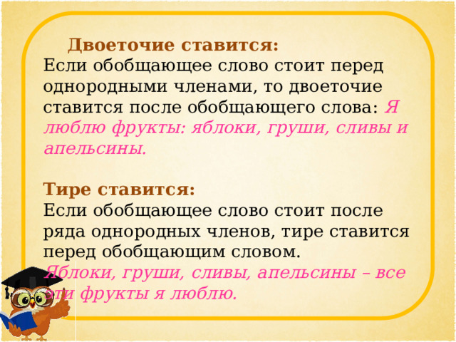    Двоеточие ставится:   Если обобщающее слово стоит перед однородными членами, то двоеточие ставится после обобщающего слова:  Я люблю фрукты: яблоки, груши, сливы и апельсины.      Тире ставится:   Если обобщающее слово стоит после ряда однородных членов, тире ставится перед обобщающим словом.  Яблоки, груши, сливы, апельсины – все эти фрукты я люблю. 