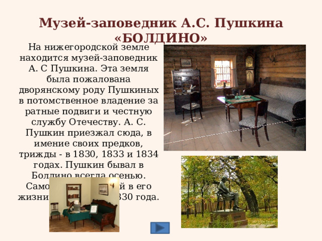 Музей-заповедник А.С. Пушкина «БОЛДИНО» На нижегородской земле находится музей-заповедник А. С Пушкина. Эта земля была пожалована дворянскому роду Пушкиных в потомственное владение за ратные подвиги и честную службу Отечеству. А. С. Пушкин приезжал сюда, в имение своих предков, трижды - в 1830, 1833 и 1834 годах. Пушкин бывал в Болдино всегда осенью. Самой плодотворной в его жизни стала осень 1830 года. 