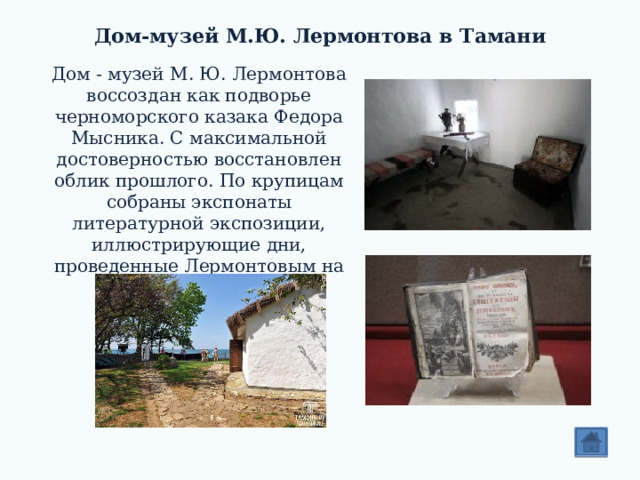 Дом-музей М.Ю. Лермонтова в Тамани   Дом - музей М. Ю. Лермонтова воссоздан как подворье черноморского казака Федора Мысника. С максимальной достоверностью восстановлен облик прошлого. По крупицам собраны экспонаты литературной экспозиции, иллюстрирующие дни, проведенные Лермонтовым на Тамани. 
