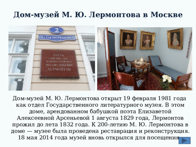 Дом-музей М. Ю. Лермонтова в Москве Дом-музей М. Ю. Лермонтова открыт 19 февраля 1981 года как отдел Государственного литературного музея. В этом доме, арендованном бабушкой поэта Елизаветой Алексеевной Арсеньевой 1 августа 1829 года, Лермонтов прожил до лета 1832 года. К 200-летию М. Ю. Лермонтова в доме — музее была проведена реставрация и реконструкция. 18 мая 2014 года музей вновь открылся для посещения. 