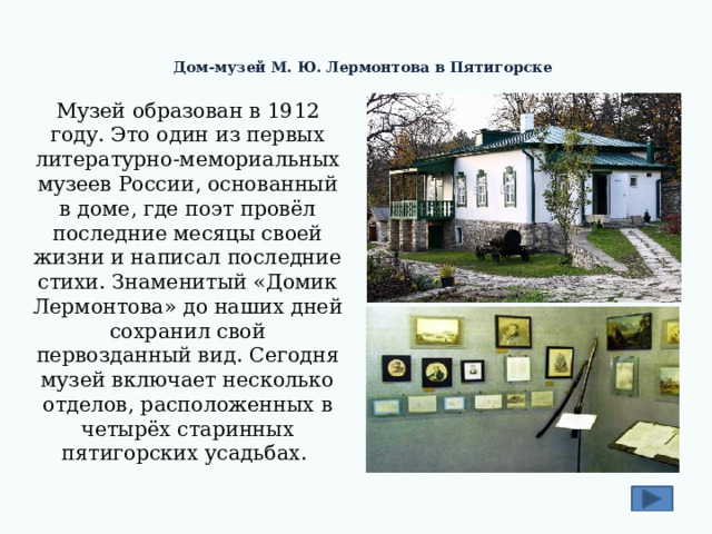 Дом-музей М. Ю. Лермонтова в Пятигорске    Музей образован в 1912 году. Это один из первых литературно-мемориальных музеев России, основанный в доме, где поэт провёл последние месяцы своей жизни и написал последние стихи. Знаменитый «Домик Лермонтова» до наших дней сохранил свой первозданный вид. Сегодня музей включает несколько отделов, расположенных в четырёх старинных пятигорских усадьбах. 