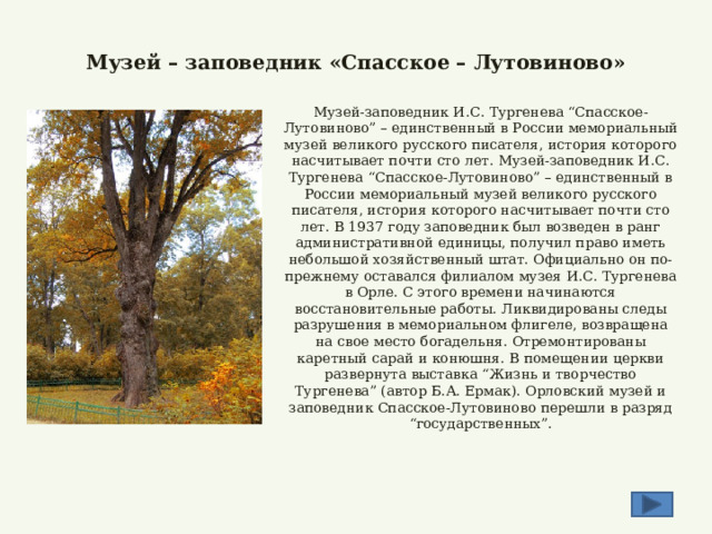  Музей – заповедник «Спасское – Лутовиново» Музей-заповедник И.С. Тургенева “Спасское-Лутовиново” – единственный в России мемориальный музей великого русского писателя, история которого насчитывает почти сто лет. Музей-заповедник И.С. Тургенева “Спасское-Лутовиново” – единственный в России мемориальный музей великого русского писателя, история которого насчитывает почти сто лет. В 1937 году заповедник был возведен в ранг административной единицы, получил право иметь небольшой хозяйственный штат. Официально он по-прежнему оставался филиалом музея И.С. Тургенева в Орле. С этого времени начинаются восстановительные работы. Ликвидированы следы разрушения в мемориальном флигеле, возвращена на свое место богадельня. Отремонтированы каретный сарай и конюшня. В помещении церкви развернута выставка “Жизнь и творчество Тургенева” (автор Б.А. Ермак). Орловский музей и заповедник Спасское-Лутовиново перешли в разряд “государственных”. 
