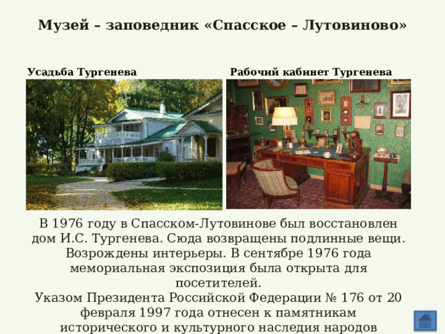 Музей – заповедник «Спасское – Лутовиново»   Усадьба Тургенева Рабочий кабинет Тургенева В 1976 году в Спасском-Лутовинове был восстановлен дом И.С. Тургенева. Сюда возвращены подлинные вещи. Возрождены интерьеры. В сентябре 1976 года мемориальная экспозиция была открыта для посетителей. Указом Президента Российской Федерации № 176 от 20 февраля 1997 года отнесен к памятникам исторического и культурного наследия народов Российской Федерации.   