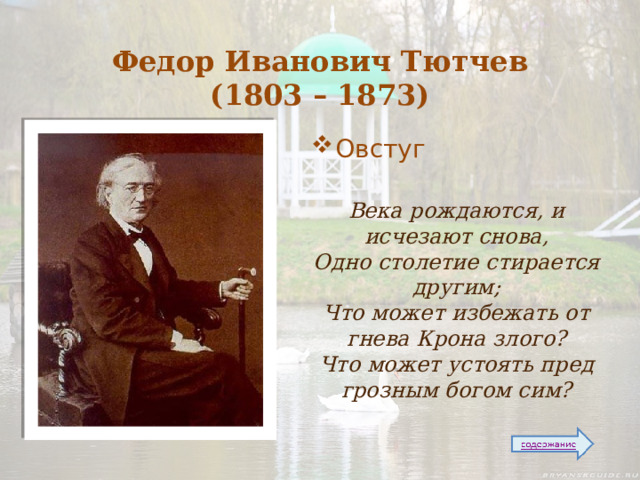  Федор Иванович Тютчев  (1803 – 1873) Овстуг  Века рождаются, и исчезают снова,  Одно столетие стирается другим;  Что может избежать от гнева Крона злого?  Что может устоять пред грозным богом сим?  