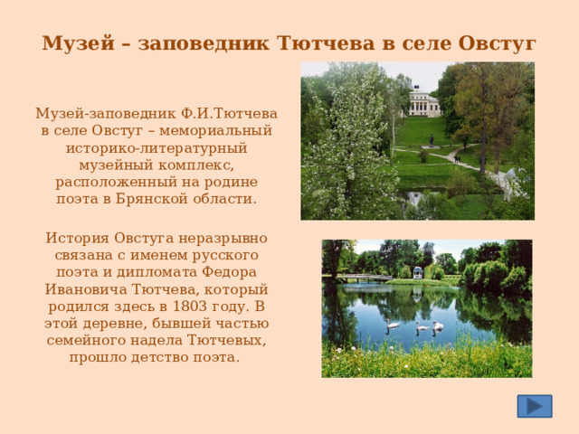 Музей – заповедник Тютчева в селе Овстуг   Музей-заповедник Ф.И.Тютчева в селе Овстуг – мемориальный историко-литературный музейный комплекс, расположенный на родине поэта в Брянской области. История Овстуга неразрывно связана с именем русского поэта и дипломата Федора Ивановича Тютчева, который родился здесь в 1803 году. В этой деревне, бывшей частью семейного надела Тютчевых, прошло детство поэта. 