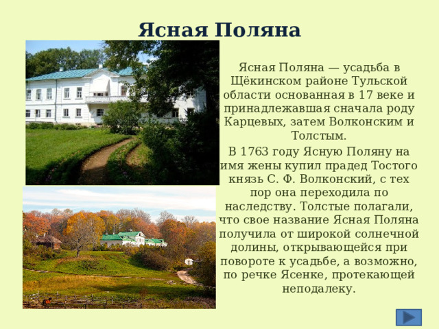 Ясная Поляна   Ясная Поляна — усадьба в Щёкинском районе Тульской области основанная в 17 веке и принадлежавшая сначала роду Карцевых, затем Волконским и Толстым. В 1763 году Ясную Поляну на имя жены купил прадед Тостого князь С. Ф. Волконский, с тех пор она переходила по наследству. Толстые полагали, что свое название Ясная Поляна получила от широкой солнечной долины, открывающейся при повороте к усадьбе, а возможно, по речке Ясенке, протекающей неподалеку. 