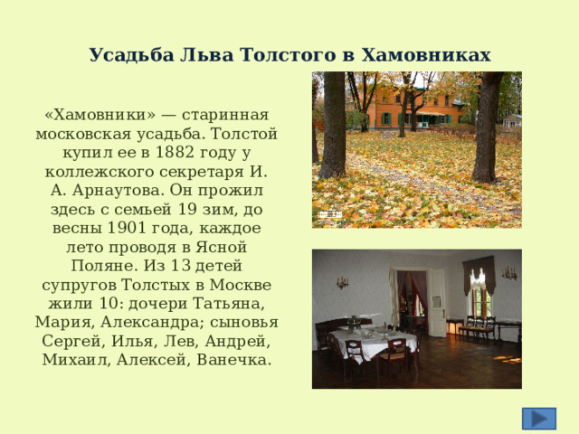  Усадьба Льва Толстого в Хамовниках   «Хамовники» — старинная московская усадьба. Толстой купил ее в 1882 году у коллежского секретаря И. А. Арнаутова. Он прожил здесь с семьей 19 зим, до весны 1901 года, каждое лето проводя в Ясной Поляне. Из 13 детей супругов Толстых в Москве жили 10: дочери Татьяна, Мария, Александра; сыновья Сергей, Илья, Лев, Андрей, Михаил, Алексей, Ванечка. 