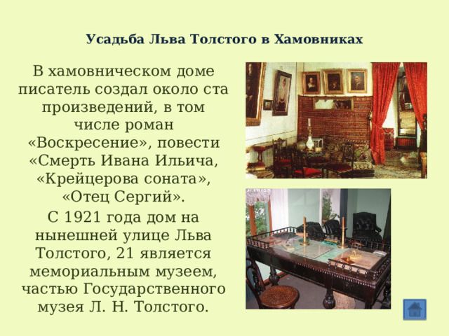  Усадьба Льва Толстого в Хамовниках В хамовническом доме писатель создал около ста произведений, в том числе роман «Воскресение», повести «Смерть Ивана Ильича, «Крейцерова соната», «Отец Сергий». C 1921 года дом на нынешней улице Льва Толстого, 21 является мемориальным музеем, частью Государственного музея Л. Н. Толстого. 