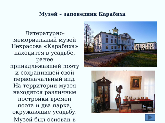  Музей – заповедник Карабиха Литературно-мемориальный музей Некрасова «Карабиха» находится в усадьбе, ранее принадлежавшей поэту и сохранившей свой первоначальный вид. На территории музея находятся различные постройки времен поэта и два парка, окружающие усадьбу. Музей был основан в 1946 году, тогда и была проведена реконструкция усадьбы. 