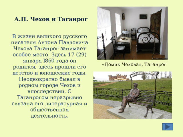  А.П. Чехов и Таганрог В жизни великого русского писателя Антона Павловича Чехова Таганрог занимает особое место. Здесь 17 (29) января l860 года он родился, здесь прошли его детство и юношеские годы. Неоднократно бывал в родном городе Чехов и впоследствии. С Таганрогом неразрывно связана его литературная и общественная деятельность. «Домик Чехова», Таганрог 