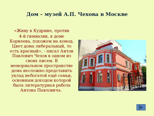  Дом – музей А.П. Чехова в Москве  «Живу в Кудрине, против 4-й гимназии, в доме Корнеева, похожем на комод. Цвет дома либеральный, то есть красный», - писал Антон Павлович Чехов в одном из своих писем. В мемориальном пространстве дома несложно представить уклад небогатой ещё семьи, основным доходом которой была литературная работа Антона Павловича. 