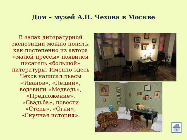  Дом – музей А.П. Чехова в Москве В залах литературной экспозиции можно понять, как постепенно из автора «малой прессы» появился писатель «большой» литературы. Именно здесь Чехов написал пьесы «Иванов», «Леший», водевили «Медведь», «Предложение», «Свадьба», повести «Степь», «Огни», «Скучная история». 