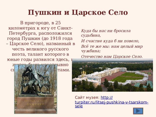 Пушкин и Царское Село В пригороде, в 25 километрах к югу от Санкт-Петербурга, расположился город Пушкин (до 1918 года – Царское Село), названный в честь великого русского поэта, талант которого в юные годы развился здесь, и жизнь была неразрывно связана с этими местами. Куда бы нас ни бросила судьбина, И счастие куда б ни повело, Всё те же мы: нам целый мир чужбина; Отечество нам Царское Село. (Из стихотворения «19 Октября ») Сайт музея: http :// turpiter.ru/litsej-pushkina-v-tsarskom-sele 