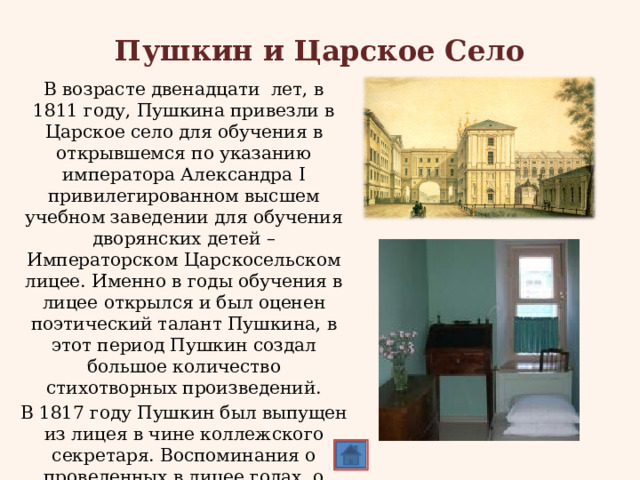 Пушкин и Царское Село В возрасте двенадцати лет, в 1811 году, Пушкина привезли в Царское село для обучения в открывшемся по указанию императора Александра I привилегированном высшем учебном заведении для обучения дворянских детей – Императорском Царскосельском лицее. Именно в годы обучения в лицее открылся и был оценен поэтический талант Пушкина, в этот период Пушкин создал большое количество стихотворных произведений. В 1817 году Пушкин был выпущен из лицея в чине коллежского секретаря. Воспоминания о проведенных в лицее годах, о лицейских друзьях, навсегда остались в душе поэта. 