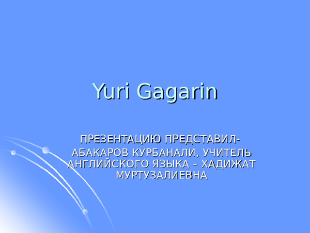 Yuri Gagarin ПРЕЗЕНТАЦИЮ ПРЕДСТАВИЛ- АБАКАРОВ КУРБАНАЛИ, УЧИТЕЛЬ АНГЛИЙСКОГО ЯЗЫКА – ХАДИЖАТ МУРТУЗАЛИЕВНА 