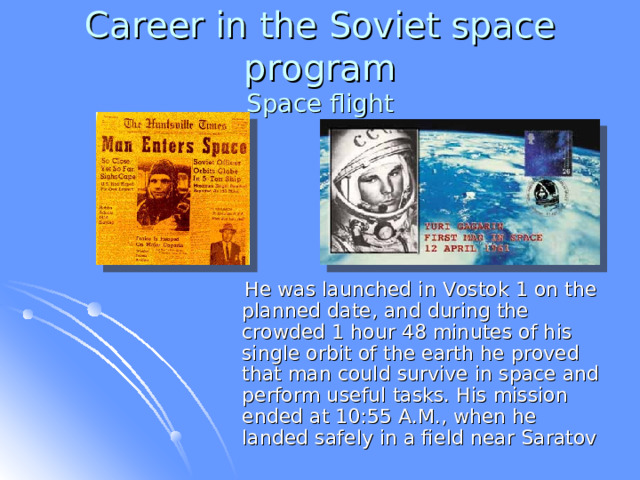 Career in the Soviet space program  Space flight  He was launched in Vostok 1 on the planned date, and during the crowded 1 hour 48 minutes of his single orbit of the earth he proved that man could survive in space and perform useful tasks. His mission ended at 10:55 A.M., when he landed safely in a field near Saratov  