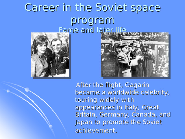 Career in the Soviet space program  Fame and later life  After the flight, Gagarin became a worldwide celebrity, touring widely with appearances in Italy, Great Britain, Germany, Canada, and Japan to promote the Soviet achievement.  