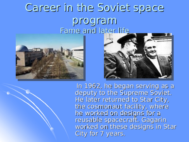 Career in the Soviet space program  Fame and later life  In 1962, he began serving as a deputy to the Supreme Soviet. He later returned to Star City, the cosmonaut facility, where he worked on designs for a reusable spacecraft. Gagarin worked on these designs in Star City for 7 years. 