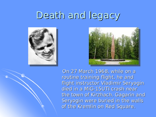 Death and legacy  On 27 March 1968, while on a routine training flight, he and flight instructor Vladimir Seryogin died in a MiG-15UTI crash near the town of Kirzhach. Gagarin and Seryogin were buried in the walls of the Kremlin on Red Square.  