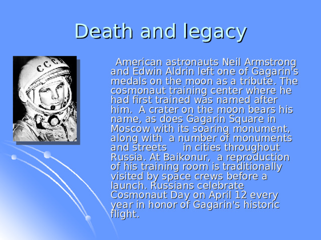 Death and legacy  American astronauts Neil Armstrong and Edwin Aldrin left one of Gagarin's medals on the moon as a tribute. The cosmonaut training center where he had first trained was named after him. A crater on the moon bears his name, as does Gagarin Square in Moscow with its soaring monument, along with a number of monuments and streets in cities throughout Russia. At Baikonur, a reproduction of his training room is traditionally visited by space crews before a launch. Russians celebrate Cosmonaut Day on April 12 every year in honor of Gagarin's historic flight. 