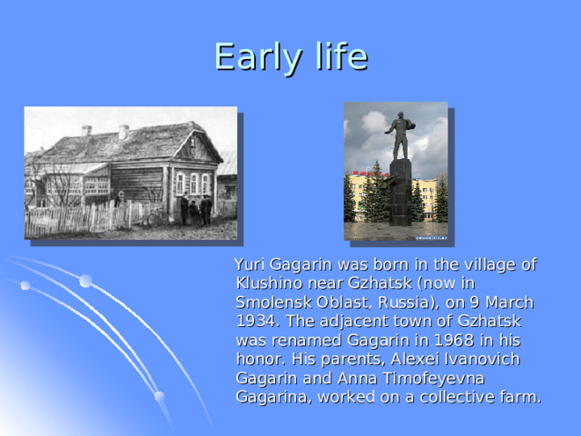 Early life  Yuri Gagarin was born in  the village of Klushino near Gzhatsk (now in Smolensk Oblast, Russia), on 9 March 1934. The adjacent town of Gzhatsk was renamed Gagarin in 1968 in his honor. His parents, Alexei Ivanovich Gagarin and Anna Timofeyevna Gagarina, worked on a collective farm.  
