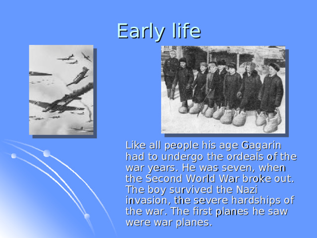 Early life  Like all people his age Gagarin  had to undergo the ordeals of the war years. He was seven, when the Second World War broke out. The boy survived the Nazi invasion, the severe hardships of the war. The first planes he saw were war planes . 