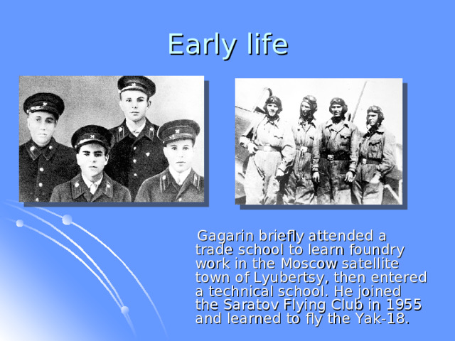 Early life  Gagarin briefly attended a trade school to learn foundry work in the Moscow satellite town of Lyubertsy, then entered a technical school. He joined the Saratov Flying Club in 1955 and learned to fly the Yak-18. 