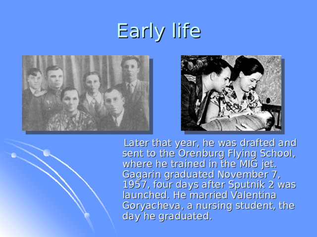 Early life  Later that year, he was drafted and sent to the Orenburg Flying School, where he trained in the MIG jet. Gagarin graduated November 7, 1957, four days after Sputnik 2 was launched. He married Valentina Goryacheva, a nursing student, the day he graduated.  
