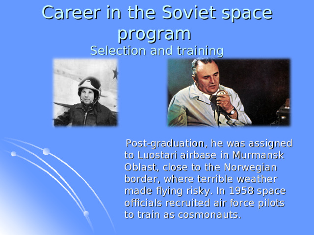 Career in the Soviet space program  Selection and training  Post-graduation, he was assigned to Luostari airbase in Murmansk Oblast, close to the Norwegian border, where terrible weather made flying risky. In 1958 space officials recruited air force pilots to train as cosmonauts.  
