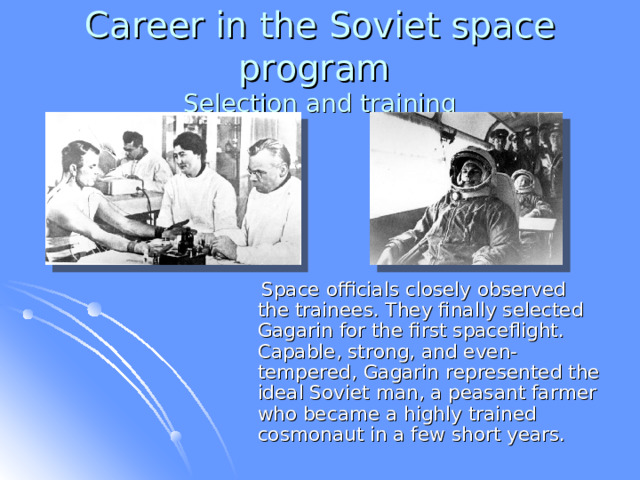 Career in the Soviet space program  Selection and training  Space officials closely observed the trainees. They finally selected Gagarin for the first spaceflight. Capable, strong, and even-tempered, Gagarin represented the ideal Soviet man, a peasant farmer who became a highly trained cosmonaut in a few short years.  