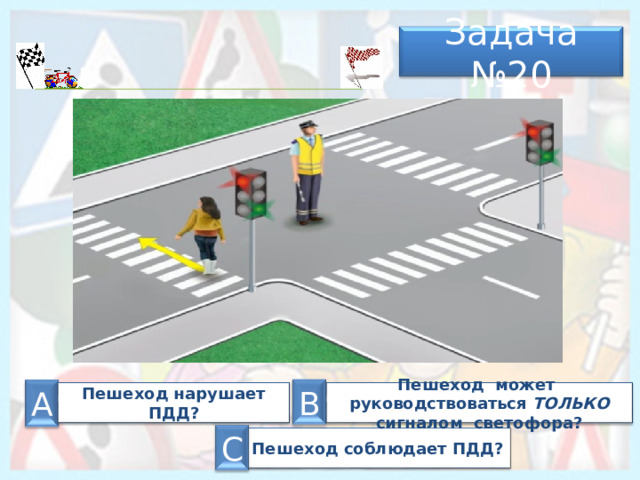 Задача № 20 В А Пешеход нарушает ПДД? Пешеход может руководствоваться ТОЛЬКО сигналом светофора? С Пешеход соблюдает ПДД? 