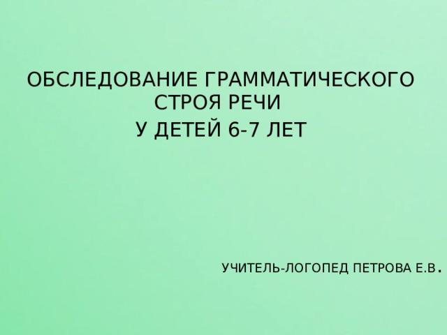 ОБСЛЕДОВАНИЕ ГРАММАТИЧЕСКОГО СТРОЯ РЕЧИ У ДЕТЕЙ 6-7 ЛЕТ УЧИТЕЛЬ-ЛОГОПЕД ПЕТРОВА Е.В . 