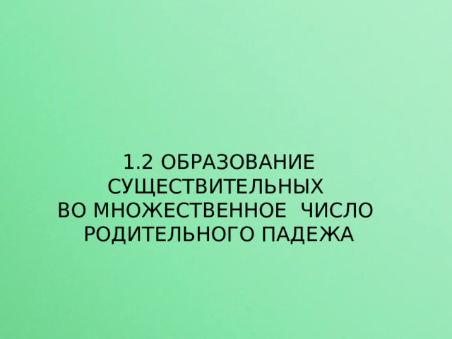 1.2 ОБРАЗОВАНИЕ СУЩЕСТВИТЕЛЬНЫХ ВО МНОЖЕСТВЕННОЕ ЧИСЛО РОДИТЕЛЬНОГО ПАДЕЖА  