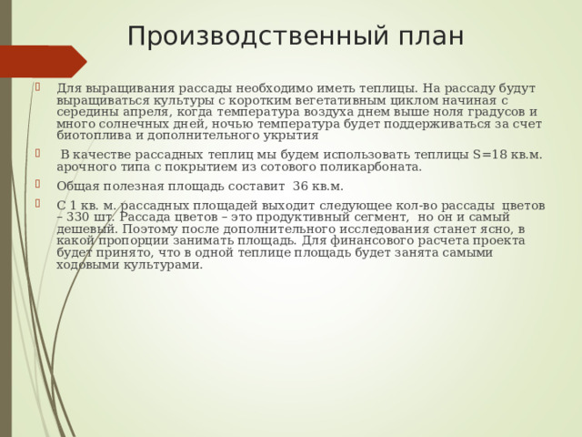 Производственный план  Для выращивания рассады необходимо иметь теплицы. На рассаду будут выращиваться культуры с коротким вегетативным циклом начиная с середины апреля, когда температура воздуха днем выше ноля градусов и много солнечных дней, ночью температура будет поддерживаться за счет биотоплива и дополнительного укрытия  В качестве рассадных теплиц мы будем использовать теплицы S=18 кв.м. арочного типа с покрытием из сотового поликарбоната. Общая полезная площадь составит 36 кв.м. С 1 кв. м. рассадных площадей выходит следующее кол-во рассады цветов – 330 шт. Рассада цветов – это продуктивный сегмент, но он и самый дешевый. Поэтому после дополнительного исследования станет ясно, в какой пропорции занимать площадь. Для финансового расчета проекта будет принято, что в одной теплице площадь будет занята самыми ходовыми культурами. 