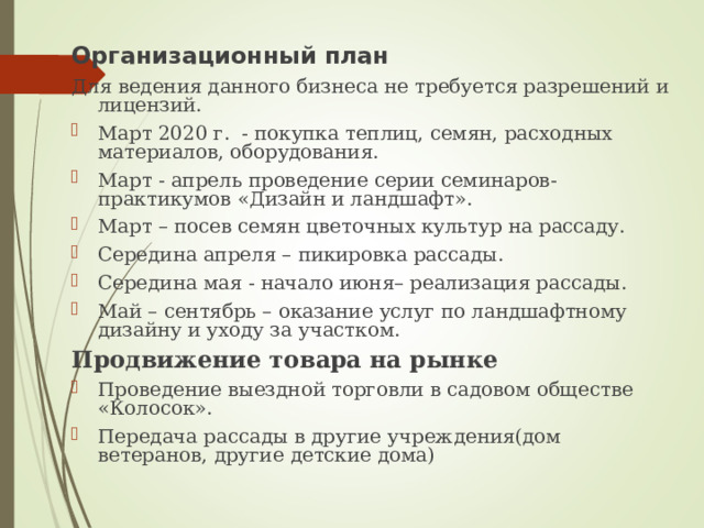 Организационный план Для ведения данного бизнеса не требуется разрешений и лицензий. Март 2020 г. - покупка теплиц, семян, расходных материалов, оборудования. Март - апрель проведение серии семинаров-практикумов «Дизайн и ландшафт». Март – посев семян цветочных культур на рассаду. Середина апреля – пикировка рассады. Середина мая - начало июня– реализация рассады. Май – сентябрь – оказание услуг по ландшафтному дизайну и уходу за участком. Продвижение товара на рынке Проведение выездной торговли в садовом обществе «Колосок». Передача рассады в другие учреждения(дом ветеранов, другие детские дома) 