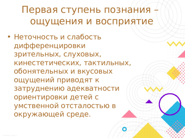 Первая ступень познания –  ощущения и восприятие Неточность и слабость дифференцировки зрительных, слуховых, кинестетических, тактильных, обонятельных и вкусовых ощущений приводят к затруднению адекватности ориентировки детей с умственной отсталостью в окружающей среде. Развитие всех психических процессов у детей с легкой умственной отсталостью отличается качественным своеобразием, при этом нарушенной оказывается уже первая ступень познания – ощущения и восприятие. В процессе освоения отдельных учебных предметов это проявляется в замедленном темпе узнавания и понимания учебного материала, в частности смешении графически сходных букв, цифр, отдельных звуков или слов.  