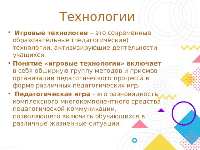 Технологии  Игровые технологии – это современные образовательные (педагогические) технологии, активизирующие деятельности учащихся. Понятие «игровые технологии» включает в себя обширную группу методов и приемов организации педагогического процесса в форме различных педагогических игр.  Педагогическая игра - это разновидность комплексного многокомпонентного средства педагогической коммуникации, позволяющего включать обучающихся в различные жизненные ситуации. Отталкиваясь от психологических особенностей обучающихся с умственной отсталостью, в своей работе по развитию высших психических функций, коммуникативно-речевой компетенции активно применяем игровую и информационно-коммуникативную технологии. Для детей с умственной отсталостью, игра имеет исключительное значение: игра для них – учеба, игра - для них труд, игра – для них серьезная форма воспитания.  