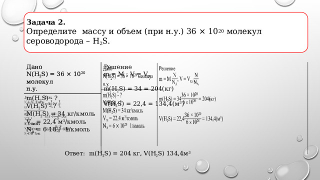 Задача 2.  Определите массу и объем (при н.у.) 36 × 10 20 молекул сероводорода – H 2 S.   Дано Дано m(H 2 S) - ? N(H 2 S) = 36 × 10 20 молекул N(H 2 S) = 36 × 10 20 молекул Решение m = M ; V = V m  V(H 2 S) - ? н.у. н.у. M(H 2 S) = 34 кг/кмоль m(H 2 S) = 34 = 204(кг) V m = 22,4 м 3 /кмоль N A = 6 10 20 1/кмоль V ( H 2 S) = 22,4 = 134,4(м 3 ) Ответ: m(H 2 S) = 204 кг, V ( H 2 S) 134,4м 3 